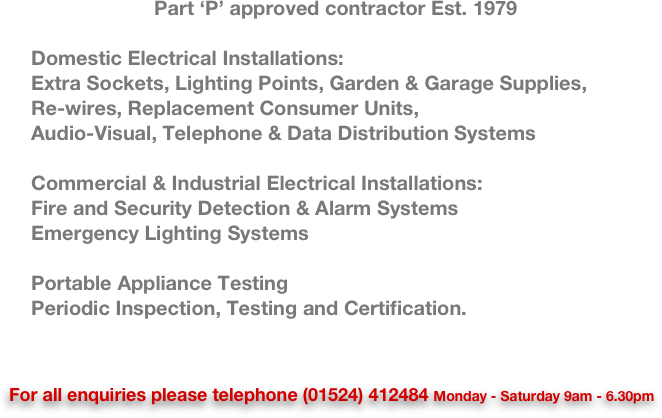 Part ‘P’ approved contractor Est. 1979

    Domestic Electrical Installations:
    Extra Sockets, Lighting Points, Garden & Garage Supplies,
    Re-wires, Replacement Consumer Units,
    Audio-Visual, Telephone & Data Distribution Systems

    Commercial & Industrial Electrical Installations:
    Fire and Security Detection & Alarm Systems 
    Emergency Lighting Systems

    Portable Appliance Testing
    Periodic Inspection, Testing and Certification.



For all enquiries please telephone (01524) 412484 Monday - Saturday 9am - 6.30pm